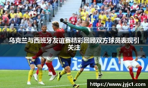 乌克兰与西班牙友谊赛精彩回顾双方球员表现引关注