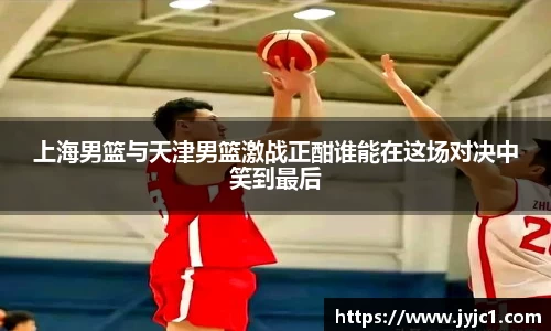 上海男篮与天津男篮激战正酣谁能在这场对决中笑到最后